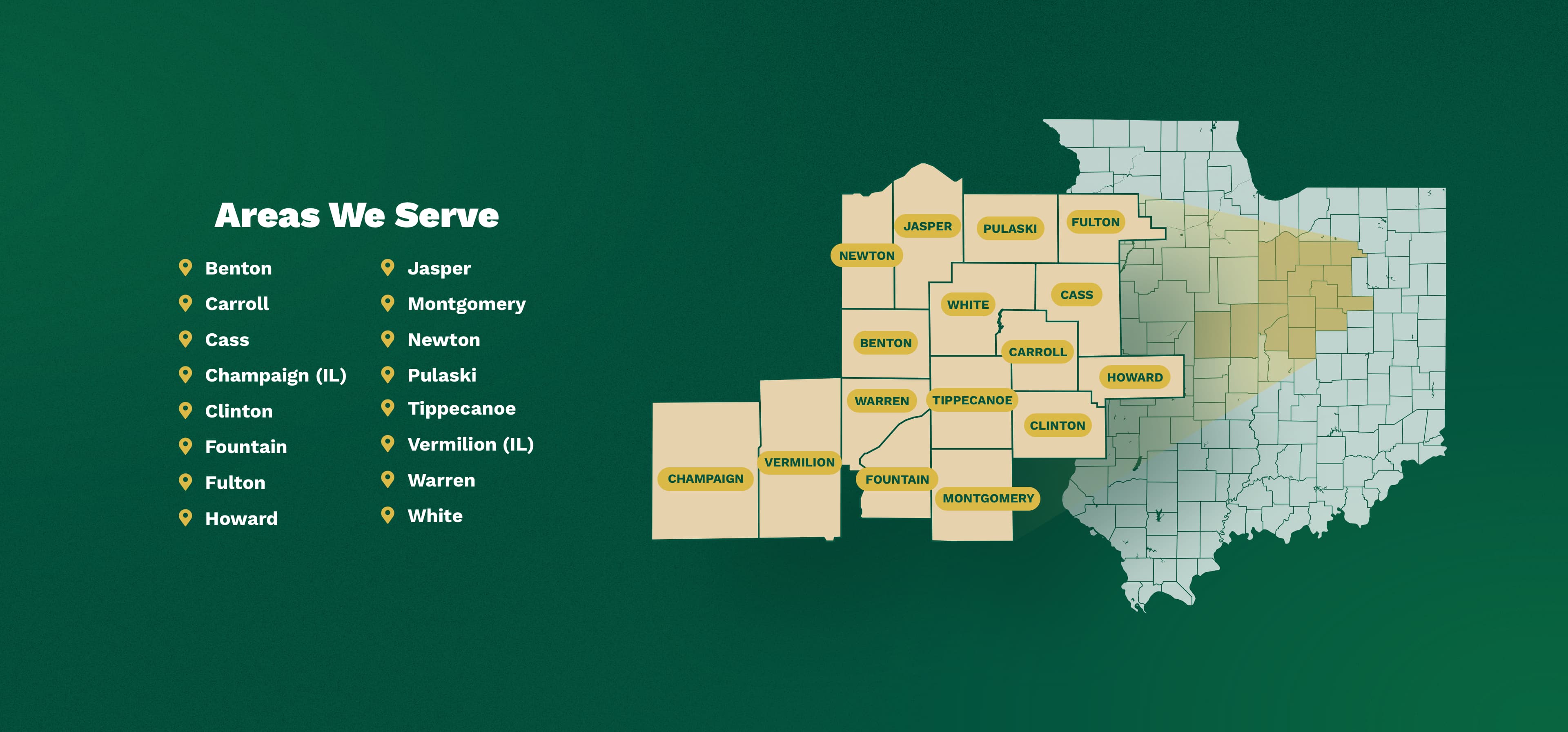 Areas We Serve We serve the counties of Benton, Carroll, Cass, Clinton, Fountain, Fulton, Howard, Jasper, Montgomery, Newton, Pulaski, , Warren, White in Indiana, and Champaign and Vermilion in Illinois.